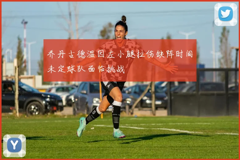 乔丹古德温因左小腿拉伤缺阵时间未定球队面临挑战