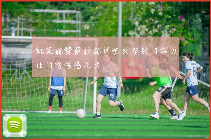 凯莱赫赞萨拉赫训练刻苦射门实力让门将倍感压力