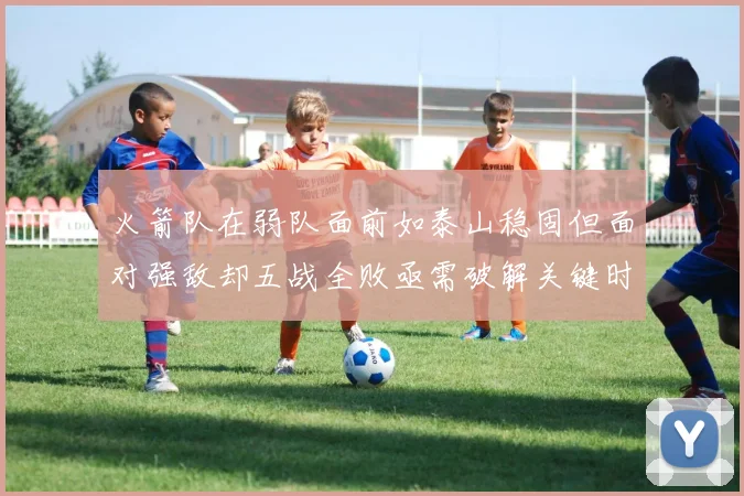 火箭队在弱队面前如泰山稳固但面对强敌却五战全败亟需破解关键时刻失误困境