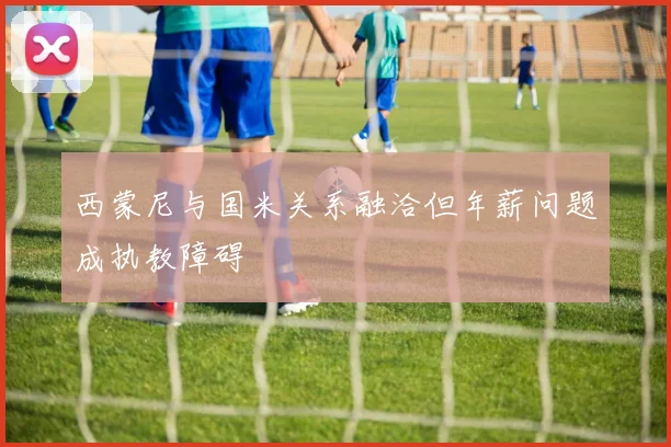西蒙尼与国米关系融洽但年薪问题成执教障碍