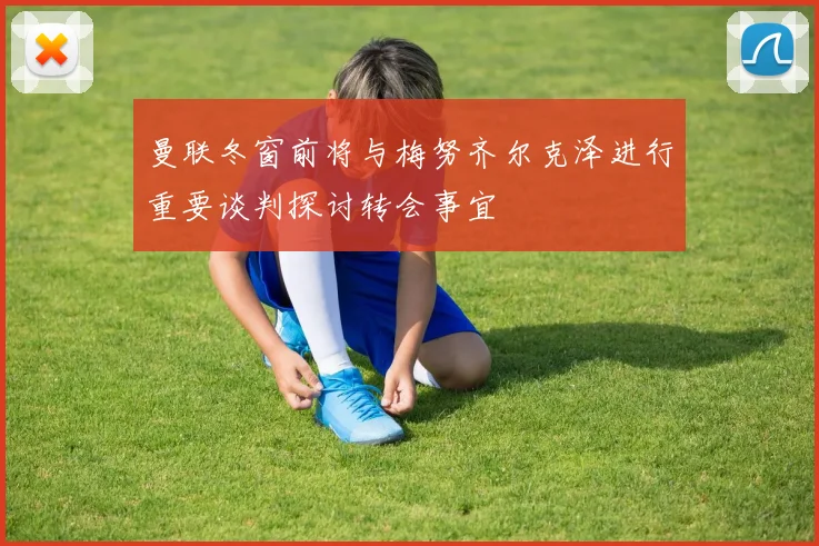 曼联冬窗前将与梅努齐尔克泽进行重要谈判探讨转会事宜