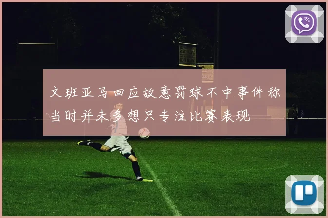 文班亚马回应故意罚球不中事件称当时并未多想只专注比赛表现