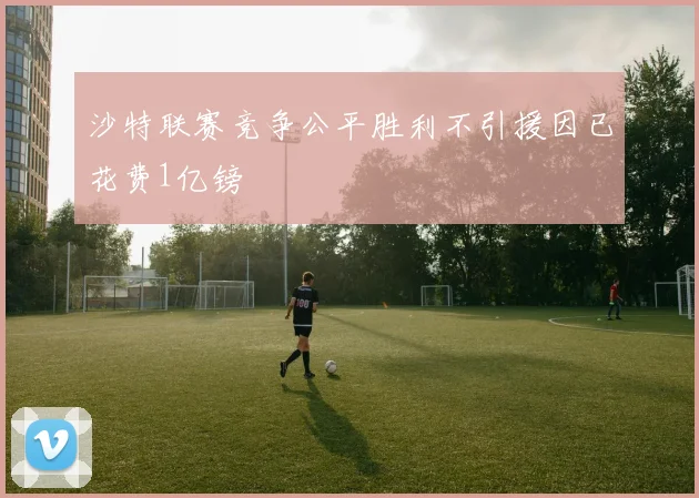 沙特联赛竞争公平胜利不引援因已花费1亿镑