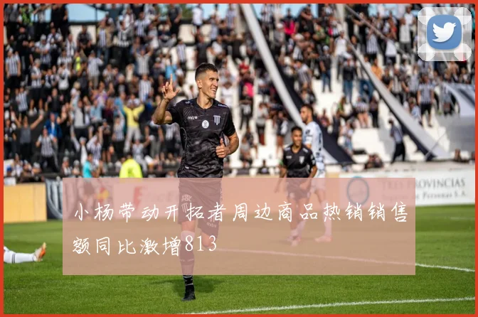 小杨带动开拓者周边商品热销销售额同比激增813