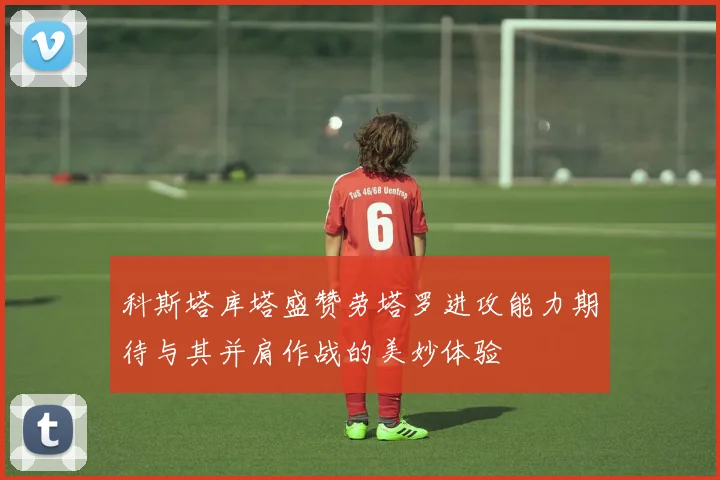 科斯塔库塔盛赞劳塔罗进攻能力期待与其并肩作战的美妙体验