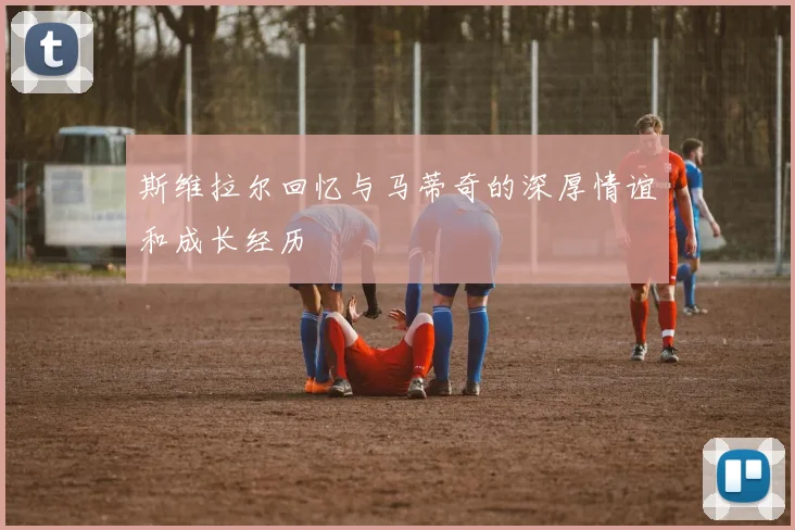 斯维拉尔回忆与马蒂奇的深厚情谊和成长经历