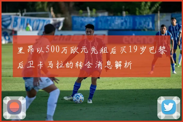 里昂以500万欧元先租后买19岁巴黎后卫卡马拉的转会消息解析
