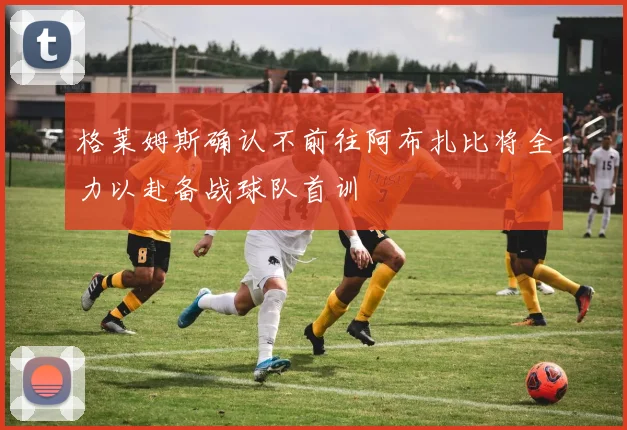 格莱姆斯确认不前往阿布扎比将全力以赴备战球队首训
