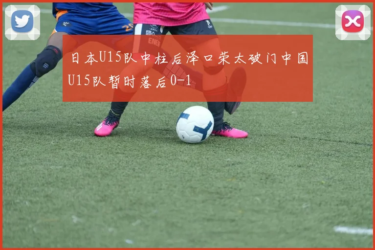 日本U15队中柱后泽口荣太破门中国U15队暂时落后0-1