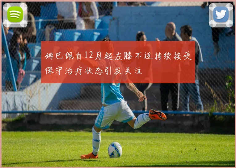 姆巴佩自12月起左膝不适持续接受保守治疗状态引发关注
