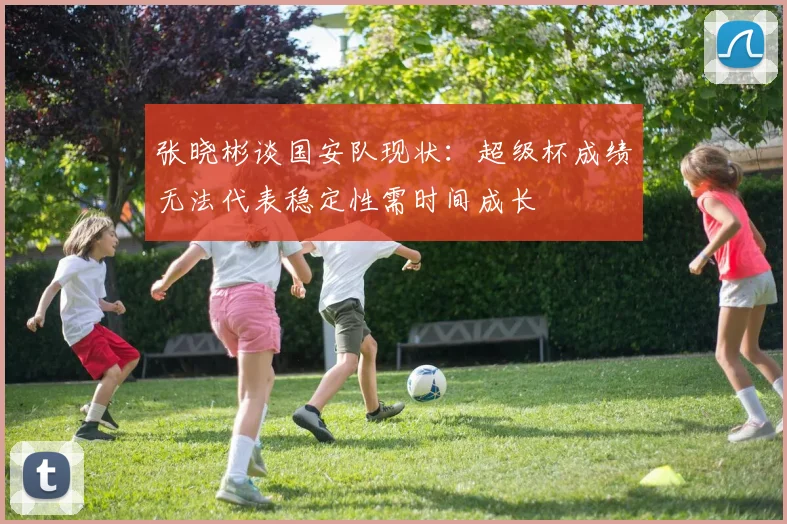 张晓彬谈国安队现状：超级杯成绩无法代表稳定性需时间成长