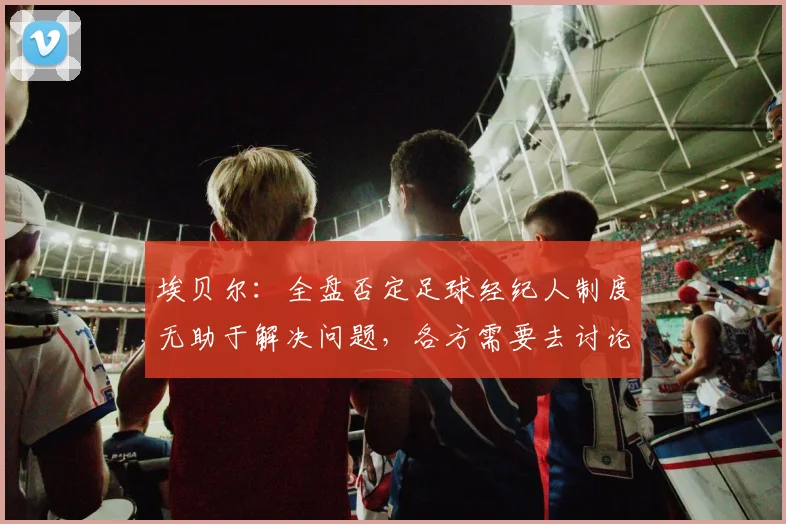 埃贝尔：全盘否定足球经纪人制度无助于解决问题，各方需要去讨论