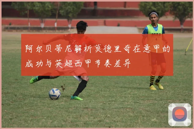 阿尔贝蒂尼解析莫德里奇在意甲的成功与英超西甲节奏差异