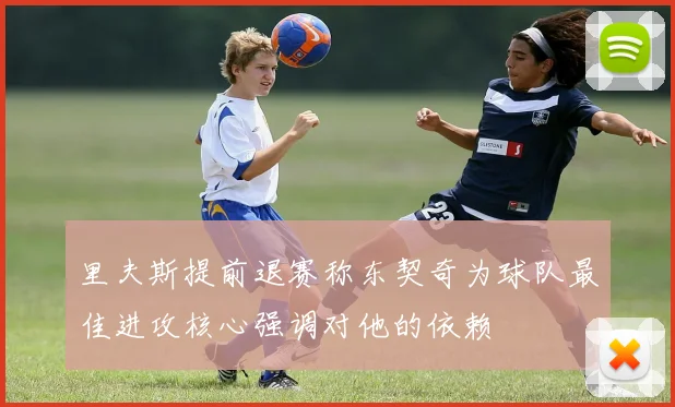 里夫斯提前退赛称东契奇为球队最佳进攻核心强调对他的依赖