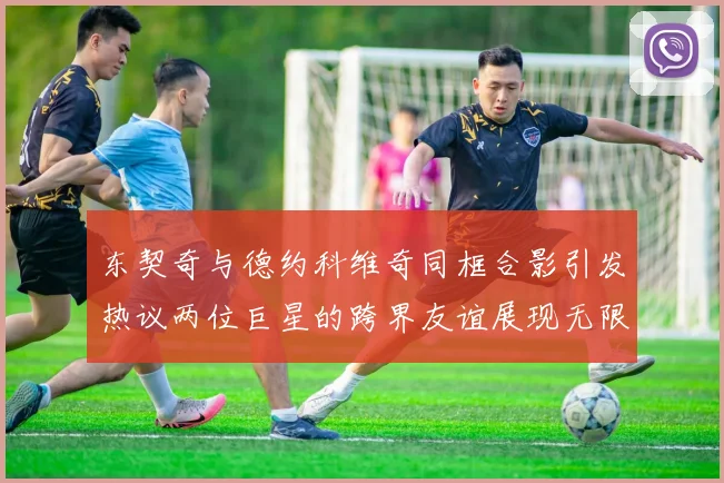 东契奇与德约科维奇同框合影引发热议两位巨星的跨界友谊展现无限魅力