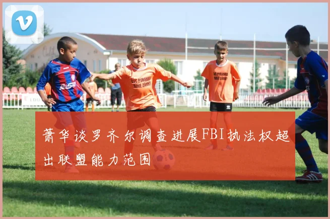 萧华谈罗齐尔调查进展FBI执法权超出联盟能力范围