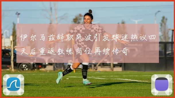 伊尔马兹辞职风波引发球迷热议四天后重返教练岗位再续传奇