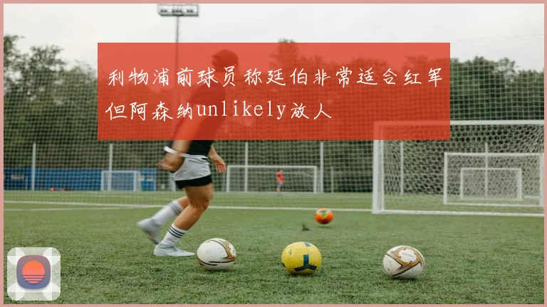 利物浦前球员称廷伯非常适合红军但阿森纳unlikely放人