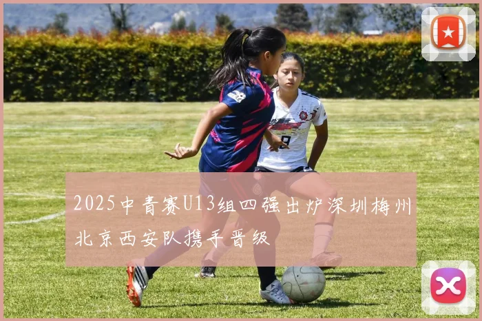2025中青赛U13组四强出炉深圳梅州北京西安队携手晋级