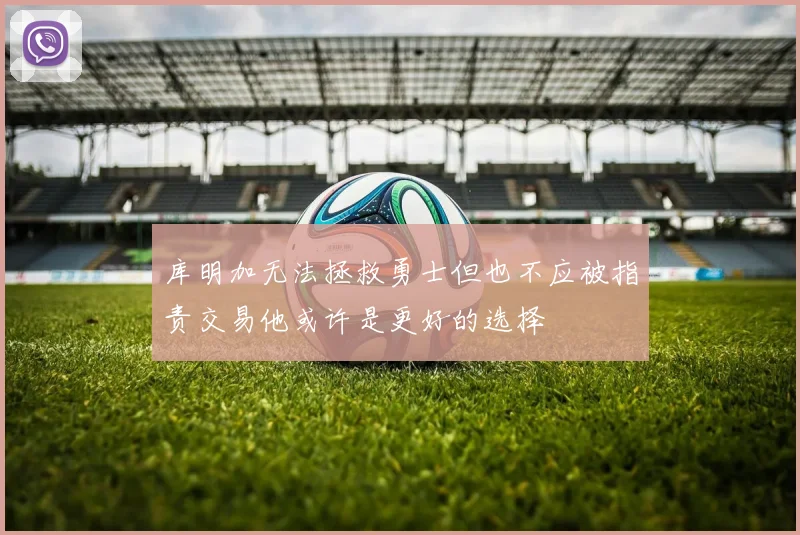 库明加无法拯救勇士但也不应被指责交易他或许是更好的选择