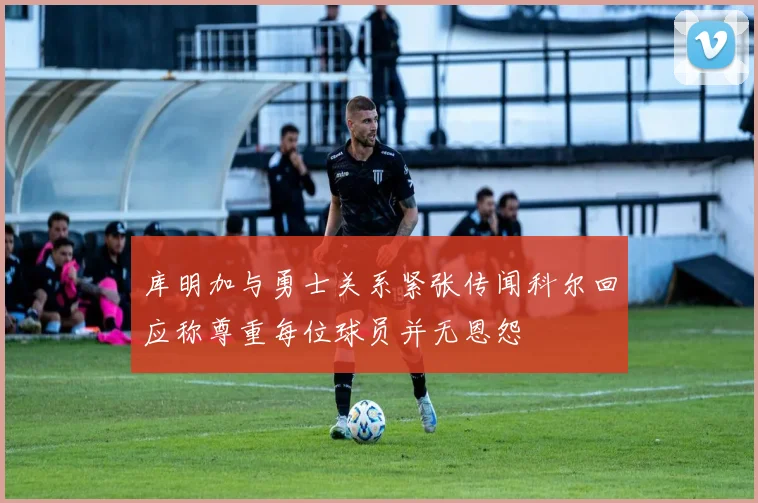 库明加与勇士关系紧张传闻科尔回应称尊重每位球员并无恩怨