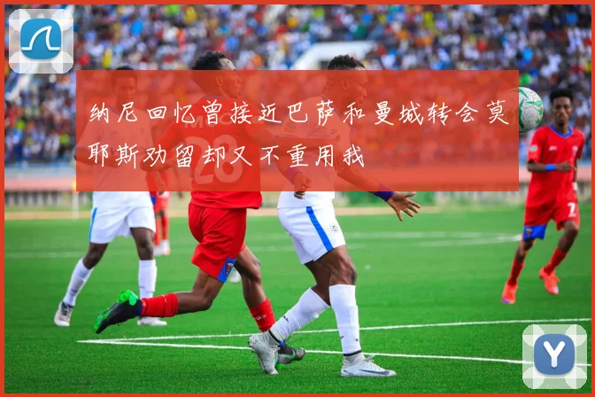 纳尼回忆曾接近巴萨和曼城转会莫耶斯劝留却又不重用我