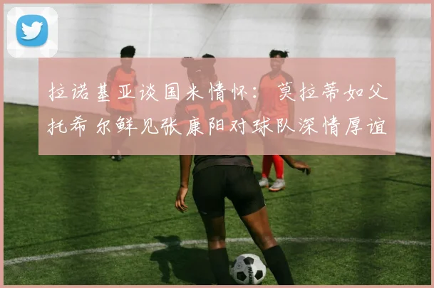 拉诺基亚谈国米情怀：莫拉蒂如父托希尔鲜见张康阳对球队深情厚谊