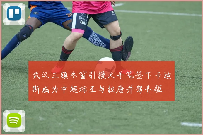 武汉三镇冬窗引援大手笔签下卡迪斯成为中超标王与拉唐并驾齐驱