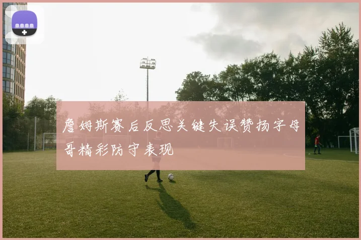 詹姆斯赛后反思关键失误赞扬字母哥精彩防守表现