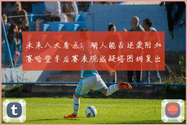 未来八大看点：湖人能否逆袭附加赛哈登季后赛表现成疑塔图姆复出能否助力球队