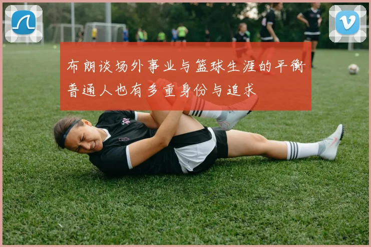 布朗谈场外事业与篮球生涯的平衡普通人也有多重身份与追求