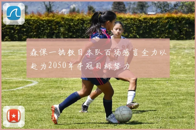森保一执教日本队百场感言全力以赴为2050年夺冠目标努力
