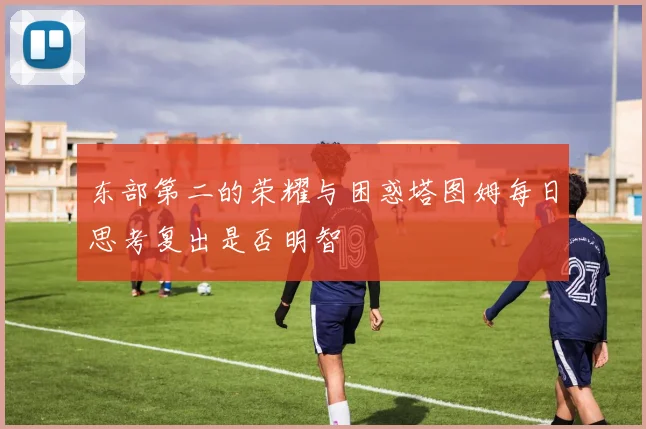 东部第二的荣耀与困惑塔图姆每日思考复出是否明智