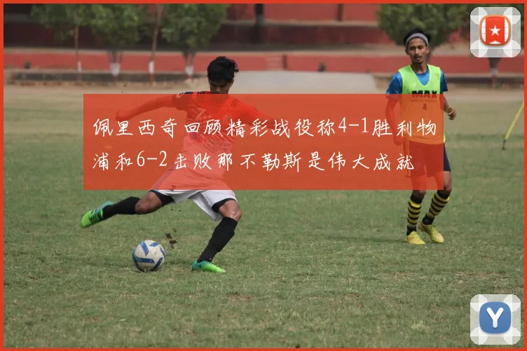 佩里西奇回顾精彩战役称4-1胜利物浦和6-2击败那不勒斯是伟大成就