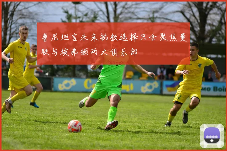 鲁尼坦言未来执教选择只会聚焦曼联与埃弗顿两大俱乐部