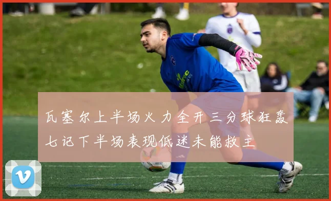 瓦塞尔上半场火力全开三分球狂轰七记下半场表现低迷未能救主