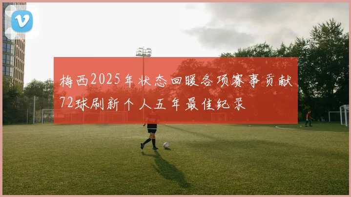 梅西2025年状态回暖各项赛事贡献72球刷新个人五年最佳纪录