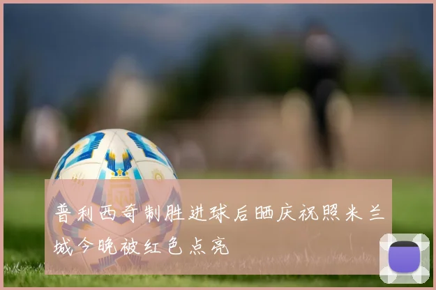 普利西奇制胜进球后晒庆祝照米兰城今晚被红色点亮