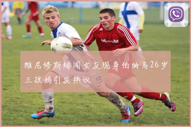 维尼修斯绯闻女友现身伯纳乌26岁三孩妈引发热议