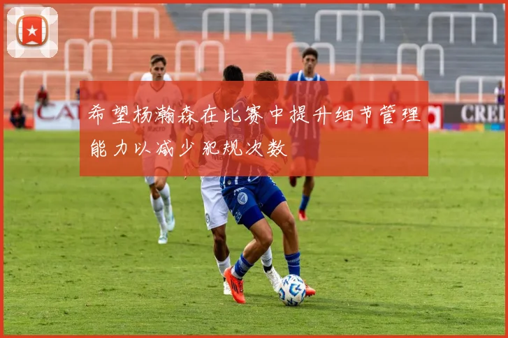 希望杨瀚森在比赛中提升细节管理能力以减少犯规次数