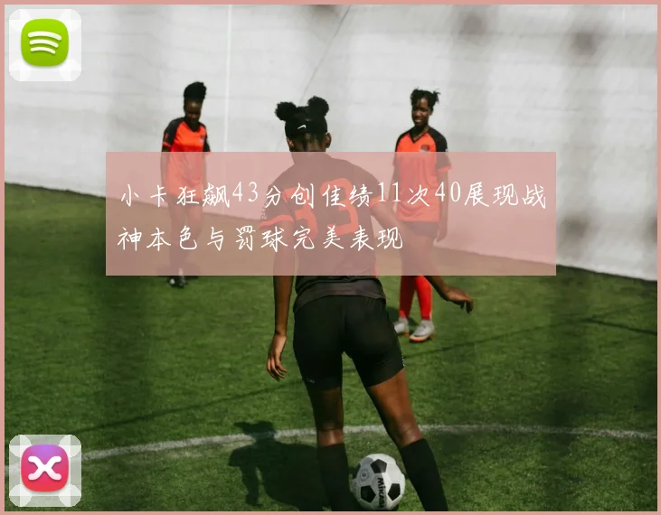 小卡狂飙43分创佳绩11次40展现战神本色与罚球完美表现